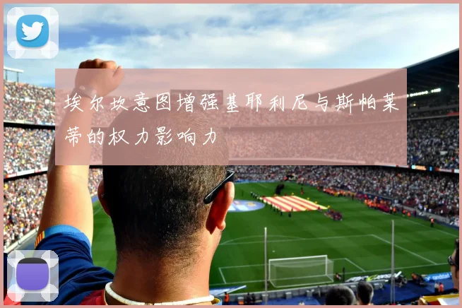 埃尔坎意图增强基耶利尼与斯帕莱蒂的权力影响力
