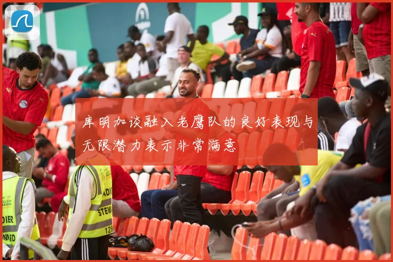 库明加谈融入老鹰队的良好表现与无限潜力表示非常满意