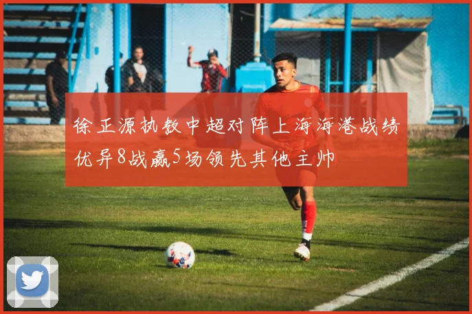 徐正源执教中超对阵上海海港战绩优异8战赢5场领先其他主帅