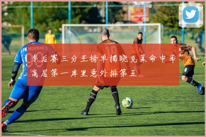 季后赛三分王榜单揭晓克莱命中率高居第一库里意外排第五