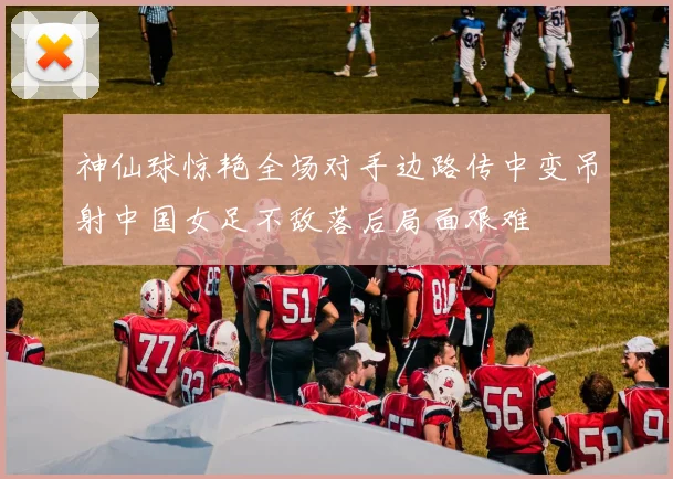 神仙球惊艳全场对手边路传中变吊射中国女足不敌落后局面艰难