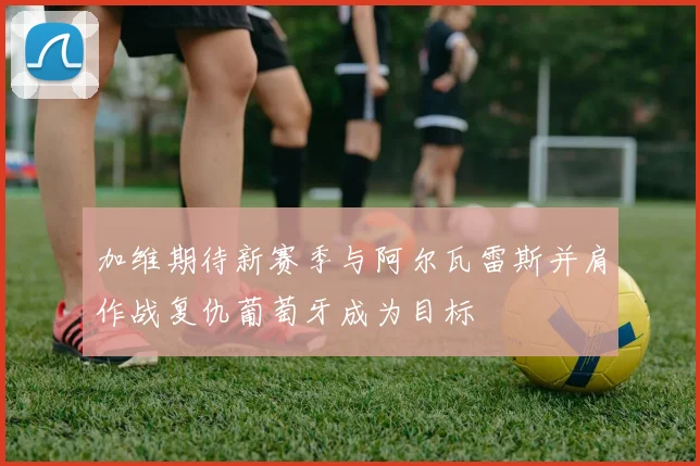 加维期待新赛季与阿尔瓦雷斯并肩作战复仇葡萄牙成为目标