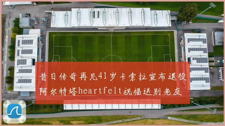 昔日传奇再见41岁卡索拉宣布退役阿尔特塔heartfelt祝福送别老友