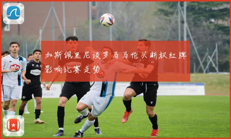 加斯佩里尼谈罗马马伦买断权红牌影响比赛走势