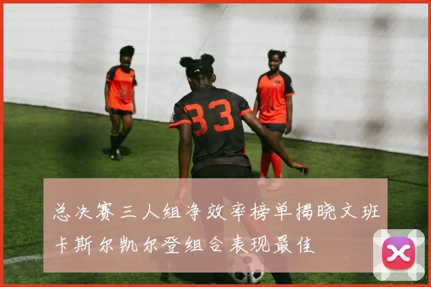 总决赛三人组净效率榜单揭晓文班卡斯尔凯尔登组合表现最佳