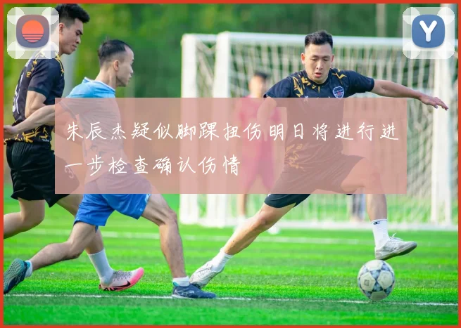 朱辰杰疑似脚踝扭伤明日将进行进一步检查确认伤情