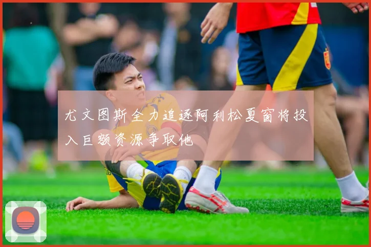 尤文图斯全力追逐阿利松夏窗将投入巨额资源争取他