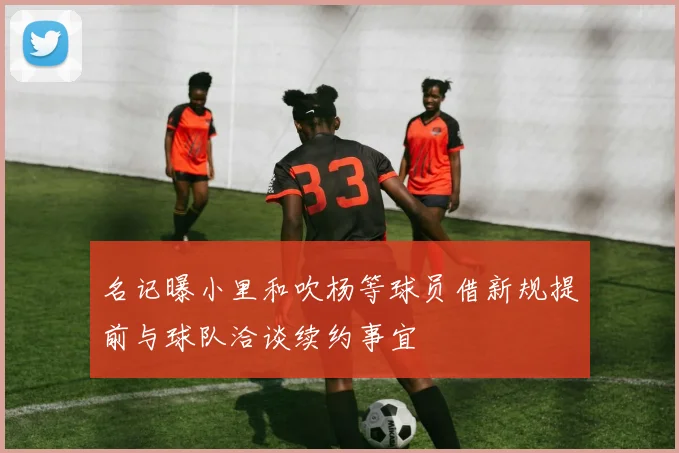 名记曝小里和吹杨等球员借新规提前与球队洽谈续约事宜