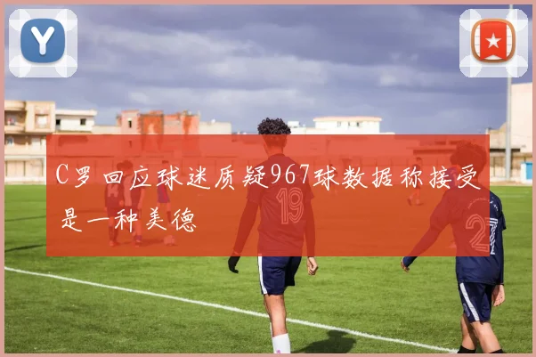 C罗回应球迷质疑967球数据称接受是一种美德