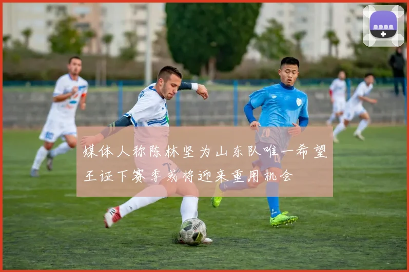 媒体人称陈林坚为山东队唯一希望王证下赛季或将迎来重用机会