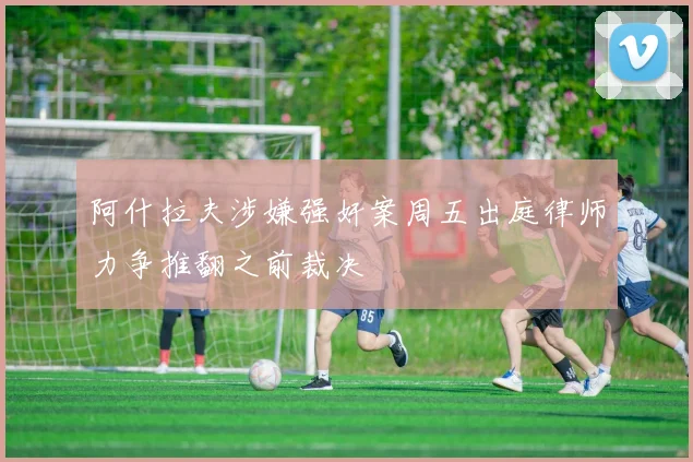 阿什拉夫涉嫌强奸案周五出庭律师力争推翻之前裁决