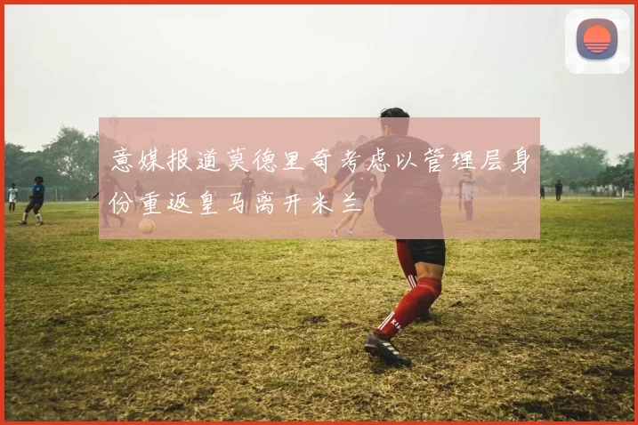 意媒报道莫德里奇考虑以管理层身份重返皇马离开米兰