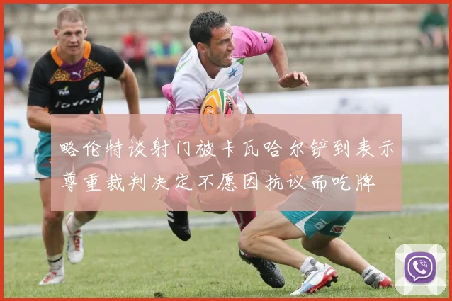 略伦特谈射门被卡瓦哈尔铲到表示尊重裁判决定不愿因抗议而吃牌