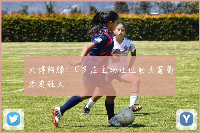 大博阿滕：C罗应主动让位助力葡萄牙更强大