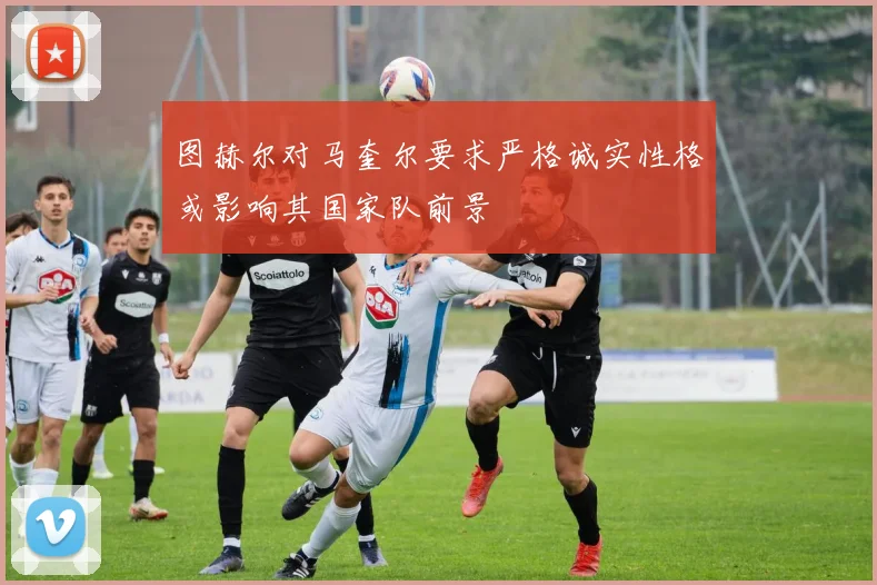 图赫尔对马奎尔要求严格诚实性格或影响其国家队前景
