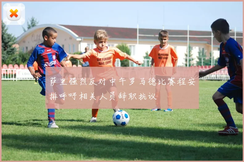萨里强烈反对中午罗马德比赛程安排呼吁相关人员辞职抗议