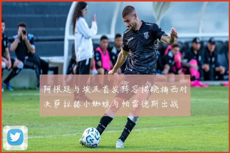 阿根廷与埃及首发阵容揭晓梅西对决萨拉赫小蜘蛛与帕雷德斯出战