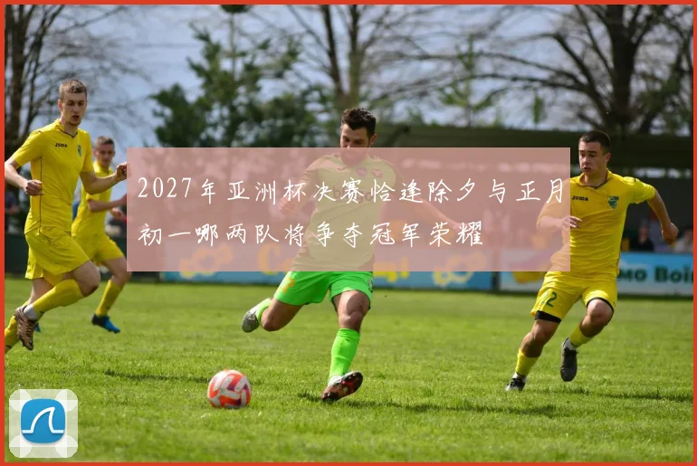 2027年亚洲杯决赛恰逢除夕与正月初一哪两队将争夺冠军荣耀