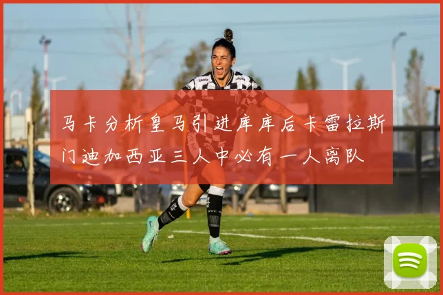 马卡分析皇马引进库库后卡雷拉斯门迪加西亚三人中必有一人离队