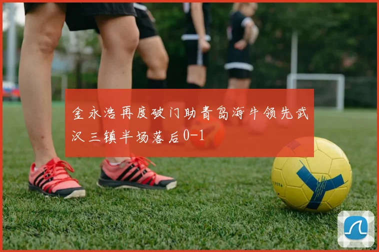 金永浩再度破门助青岛海牛领先武汉三镇半场落后0-1