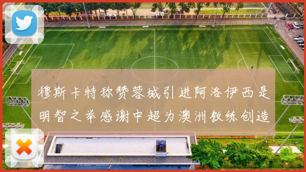 穆斯卡特称赞蓉城引进阿洛伊西是明智之举感谢中超为澳洲教练创造机会